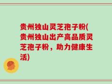 贵州独山灵芝孢子粉(贵州独山出产高品质灵芝孢子粉，助力健康生活)