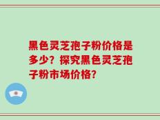 黑色灵芝孢子粉价格是多少？探究黑色灵芝孢子粉市场价格？