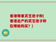 香港哪里灵芝孢子粉(香港出产的灵芝孢子粉在哪能购买？)