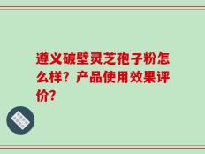 遵义破壁灵芝孢子粉怎么样？产品使用效果评价？