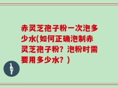 赤灵芝孢子粉一次泡多少水(如何正确泡制赤灵芝孢子粉？泡粉时需要用多少水？)