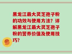 黑龙江最大灵芝孢子粉的功效与使用方法？详解黑龙江最大灵芝孢子粉的营养价值及使用技巧？