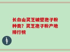 长白山灵芝破壁孢子粉种类？灵芝孢子粉产地排行榜