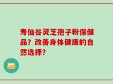 寿仙谷灵芝孢子粉保健品？改善身体健康的自然选择？