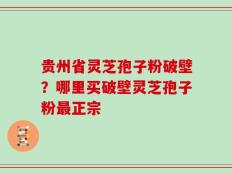 贵州省灵芝孢子粉破壁？哪里买破壁灵芝孢子粉最正宗