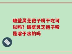 破壁灵芝孢子粉干吃可以吗？破壁灵芝孢子粉是溶于水的吗
