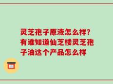 灵芝孢子原液怎么样？有谁知道仙芝楼灵芝孢子油这个产品怎么样