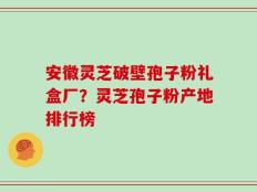 安徽灵芝破壁孢子粉礼盒厂？灵芝孢子粉产地排行榜
