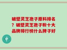 破壁灵芝孢子原料排名？破壁灵芝孢子粉十大品牌排行榜什么牌子好