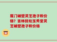 厦门破壁灵芝孢子粉价格？吉林抚松玉秀堂灵芝破壁孢子粉价格
