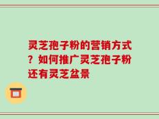 灵芝孢子粉的营销方式？如何推广灵芝孢子粉还有灵芝盆景