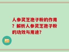 人参灵芝孢子粉的作用？解析人参灵芝孢子粉的功效与用途？