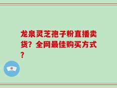 龙泉灵芝孢子粉直播卖货？全网最佳购买方式？