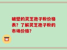 破壁的灵芝孢子粉价格表？了解灵芝孢子粉的市场价格？