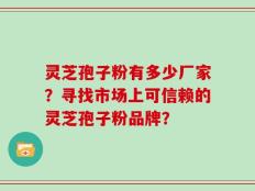 灵芝孢子粉有多少厂家？寻找市场上可信赖的灵芝孢子粉品牌？