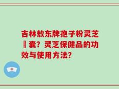吉林敖东牌孢子粉灵芝膠囊？灵芝保健品的功效与使用方法？