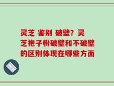 灵芝 鉴别 破壁？灵芝袍子粉破壁和不破壁的区别体现在哪些方面