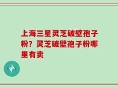 上海三星灵芝破壁孢子粉？灵芝破壁孢子粉哪里有卖