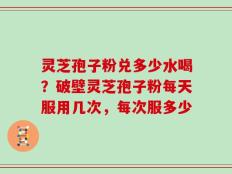 灵芝孢子粉兑多少水喝？破壁灵芝孢子粉每天服用几次，每次服多少