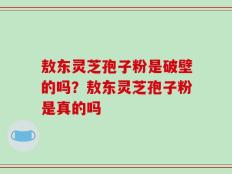 敖东灵芝孢子粉是破壁的吗？敖东灵芝孢子粉是真的吗