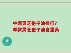中国灵芝孢子油排行？哪款灵芝孢子油含量高