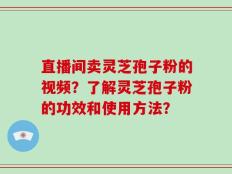 直播间卖灵芝孢子粉的视频？了解灵芝孢子粉的功效和使用方法？