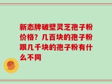新态牌破壁灵芝孢子粉价格？几百块的孢子粉跟几千块的孢子粉有什么不同