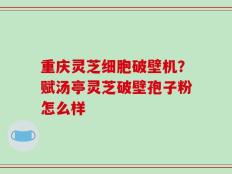 重庆灵芝细胞破壁机？赋汤亭灵芝破壁孢子粉怎么样