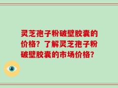 灵芝孢子粉破壁胶囊的价格？了解灵芝孢子粉破壁胶囊的市场价格？