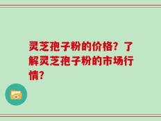 灵芝孢子粉的价格？了解灵芝孢子粉的市场行情？
