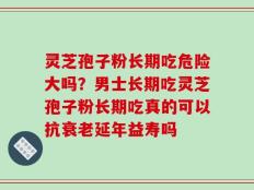 灵芝孢子粉长期吃危险大吗？男士长期吃灵芝孢子粉长期吃真的可以抗衰老延年益寿吗