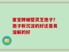 蜜宝牌破壁灵芝孢子？孢子粉沉淀的好还是易溶解的好
