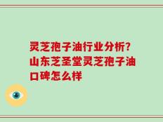 灵芝孢子油行业分析？山东芝圣堂灵芝孢子油口碑怎么样