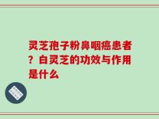 灵芝孢子粉鼻咽癌患者？白灵芝的功效与作用是什么