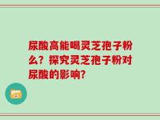 尿酸高能喝灵芝孢子粉么？探究灵芝孢子粉对尿酸的影响？