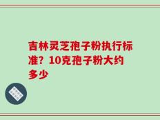吉林灵芝孢子粉执行标准？10克孢子粉大约多少