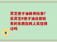 灵芝孢子油商务标准？买灵芝#孢子油这些较贵的东西在网上买信得过吗