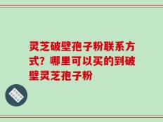 灵芝破壁孢子粉联系方式？哪里可以买的到破壁灵芝孢子粉