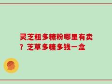 灵芝粗多糖粉哪里有卖？芝草多糖多钱一盒