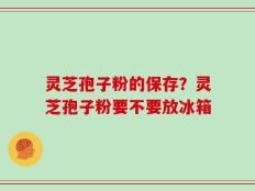 灵芝孢子粉的保存？灵芝孢子粉要不要放冰箱