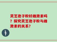 灵芝孢子粉好雌激素吗？探究灵芝孢子粉与雌激素的关系？