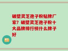 破壁灵芝孢子粉贴牌厂家？破壁灵芝孢子粉十大品牌排行榜什么牌子好