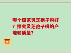 哪个国家灵芝孢子粉好？探究灵芝孢子粉的产地和质量？