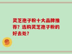 灵芝孢子粉十大品牌推荐？选购灵芝孢子粉的好去处？