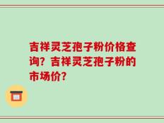吉祥灵芝孢子粉价格查询？吉祥灵芝孢子粉的市场价？