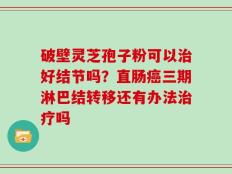 破壁灵芝孢子粉可以治好结节吗？直肠癌三期淋巴结转移还有办法治疗吗