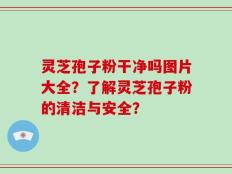 灵芝孢子粉干净吗图片大全？了解灵芝孢子粉的清洁与安全？
