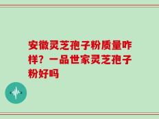 安徽灵芝孢子粉质量咋样？一品世家灵芝孢子粉好吗