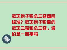 灵芝孢子粉总三萜国际标准？灵芝孢子粉里的灵芝三萜和总三萜，说的是一回事吗