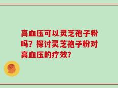 高血压可以灵芝孢子粉吗？探讨灵芝孢子粉对高血压的疗效？